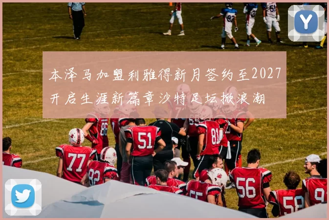 本泽马加盟利雅得新月签约至2027开启生涯新篇章沙特足坛掀浪潮