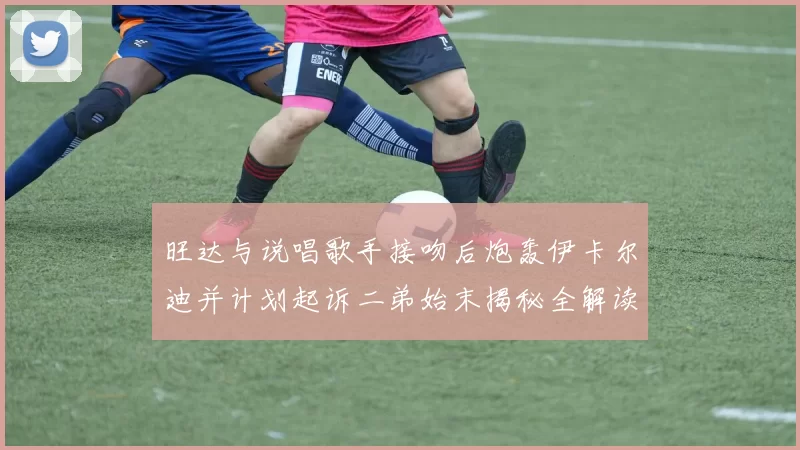 旺达与说唱歌手接吻后炮轰伊卡尔迪并计划起诉二弟始末揭秘全解读